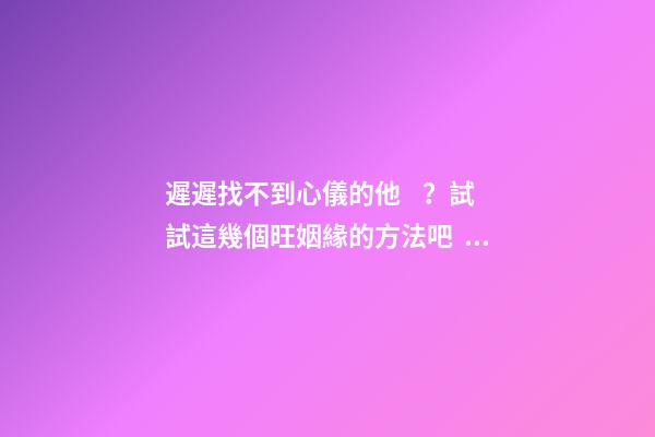 遲遲找不到心儀的他？試試這幾個旺姻緣的方法吧！